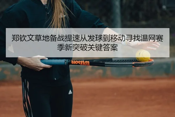 郑钦文草地备战提速从发球到移动寻找温网赛季新突破关键答案