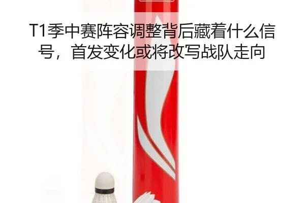 T1季中赛阵容调整背后藏着什么信号，首发变化或将改写战队走向 | aiyouxi